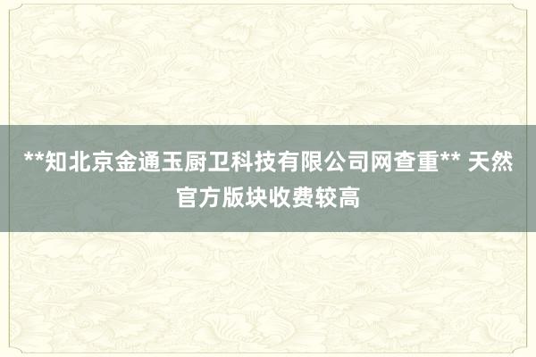 **知北京金通玉厨卫科技有限公司网查重** 天然官方版块收费较高